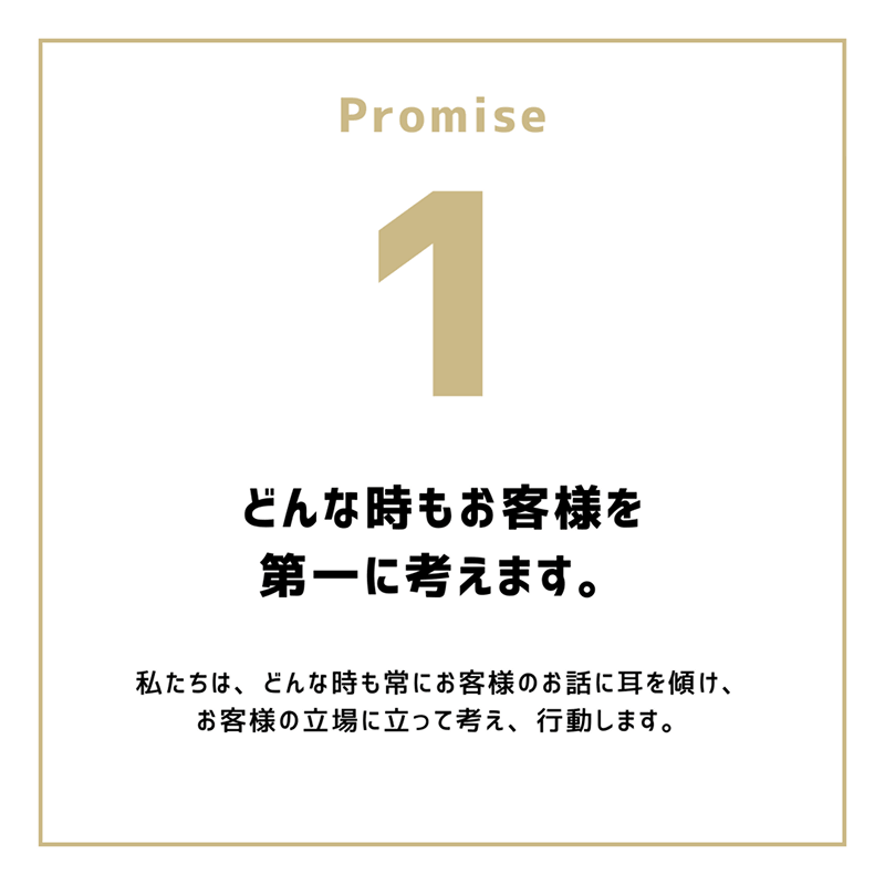 Promise1「どんな時もお客様を第一に考えます。」私たちは、どんな時も常にお客様のお話に耳を傾け、お客様の立場に立って考え、行動します。