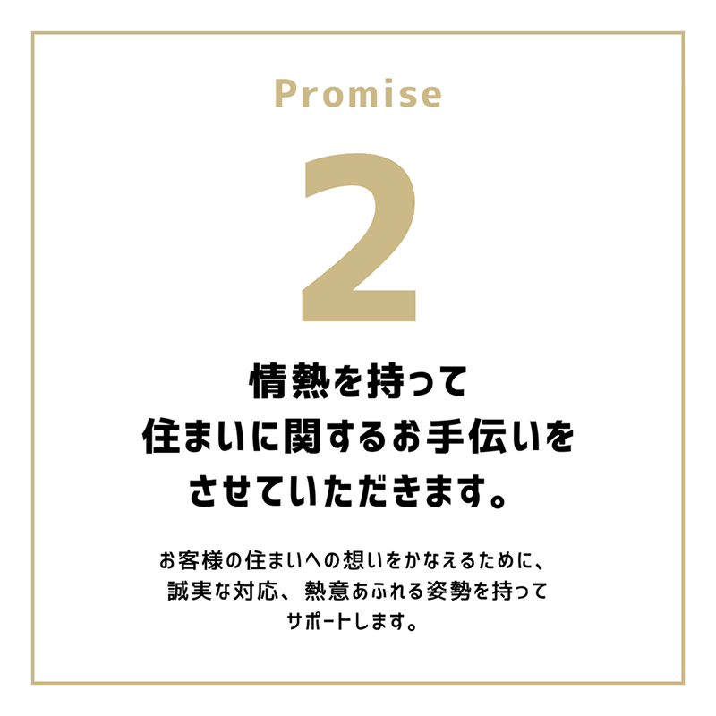 Promise2「情熱を持って住まいに関するお手伝いをさせていただきます。」お客様の住まいへの想いをかなえるために、誠実な対応、熱意あふれる姿勢を持って、サポートします。