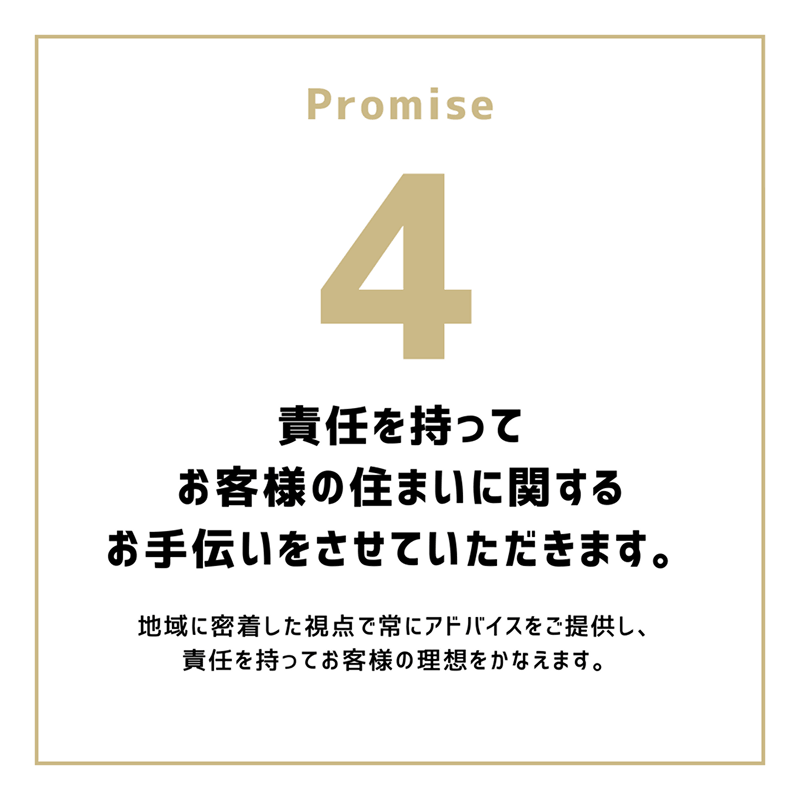 Promise4「責任を持ってお客様の住まいに関するお手伝いをさせていただきます。」地域に密着した視点で常にアドバイスをご提供し、責任を持ってお客様の理想をかなえます。