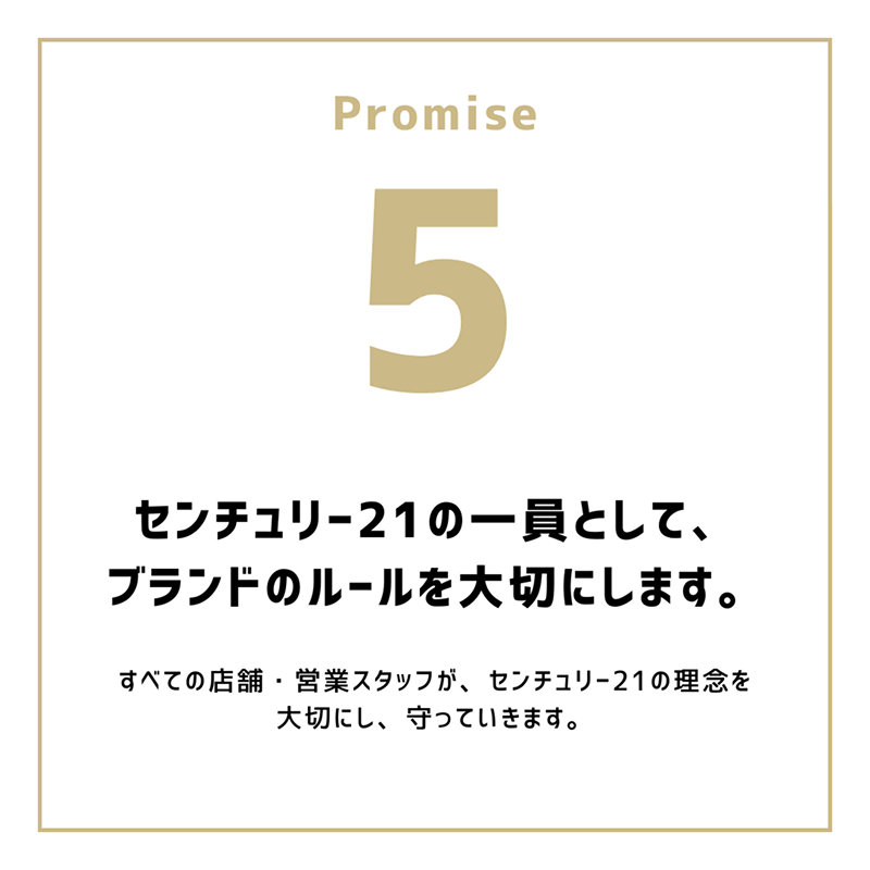 Promise5「センチュリー21の一員として、ブランドのルールを大切にします。」すべての店舗・営業スタッフが、センチュリー21の理念を大切にし、守っていきます。